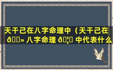 天干己在八字命理中（天干己在 🌻 八字命理 🦁 中代表什么）